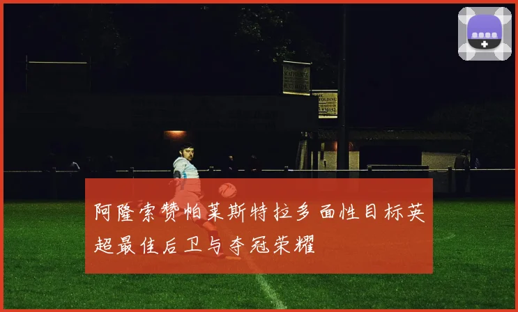 阿隆索赞帕莱斯特拉多面性目标英超最佳后卫与夺冠荣耀